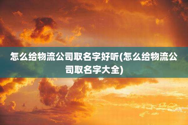 怎么给物流公司取名字好听(怎么给物流公司取名字大全)