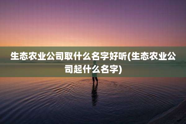 生态农业公司取什么名字好听(生态农业公司起什么名字)