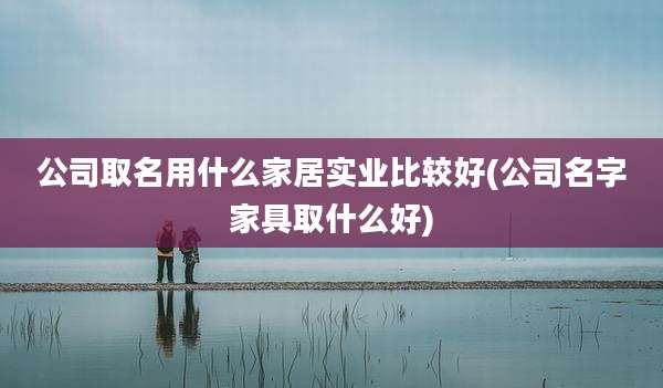 公司取名用什么家居实业比较好(公司名字家具取什么好)