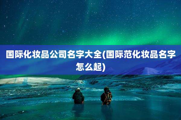 国际化妆品公司名字大全(国际范化妆品名字怎么起)