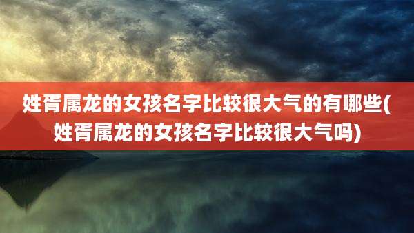 姓胥属龙的女孩名字比较很大气的有哪些(姓胥属龙的女孩名字比较很大气吗)