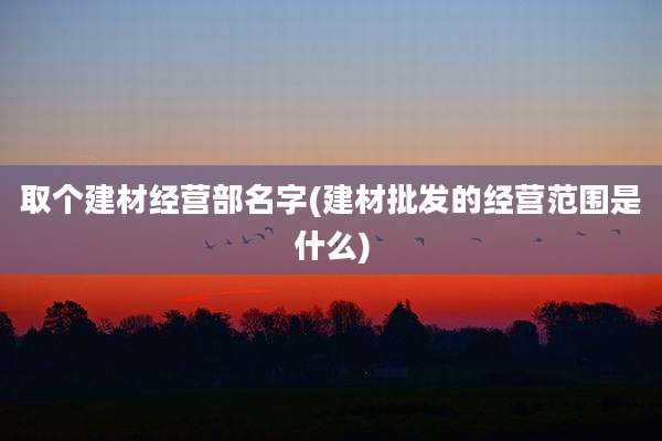 取个建材经营部名字(建材批发的经营范围是什么)