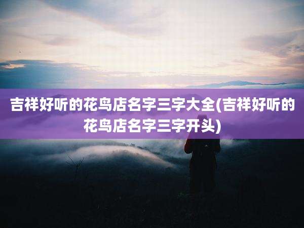 吉祥好听的花鸟店名字三字大全(吉祥好听的花鸟店名字三字开头)