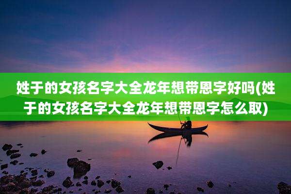 姓于的女孩名字大全龙年想带恩字好吗(姓于的女孩名字大全龙年想带恩字怎么取)