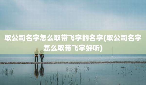 取公司名字怎么取带飞字的名字(取公司名字怎么取带飞字好听)