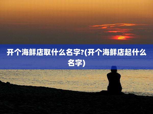 开个海鲜店取什么名字?(开个海鲜店起什么名字)
