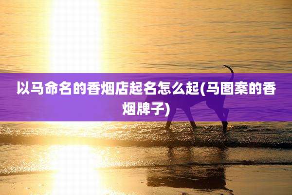以马命名的香烟店起名怎么起(马图案的香烟牌子)