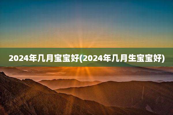 2024年几月宝宝好(2024年几月生宝宝好)