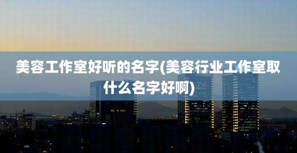 美容工作室好听的名字(美容行业工作室取什么名字好啊)