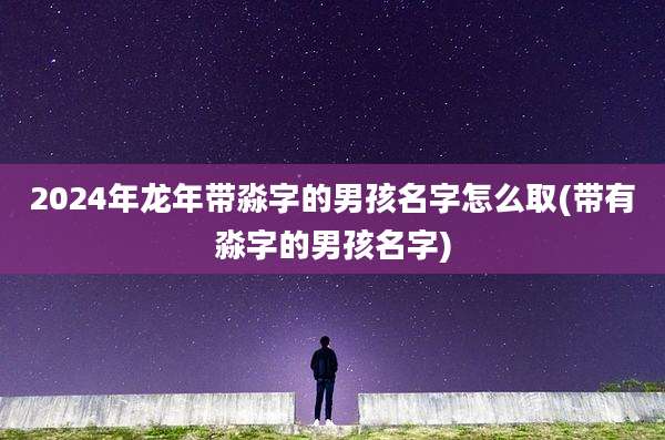 2024年龙年带淼字的男孩名字怎么取(带有淼字的男孩名字)