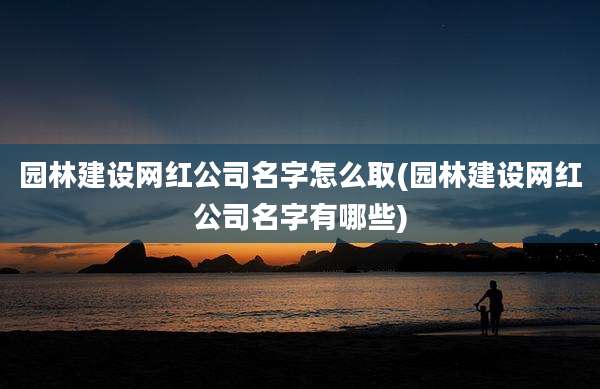 园林建设网红公司名字怎么取(园林建设网红公司名字有哪些)