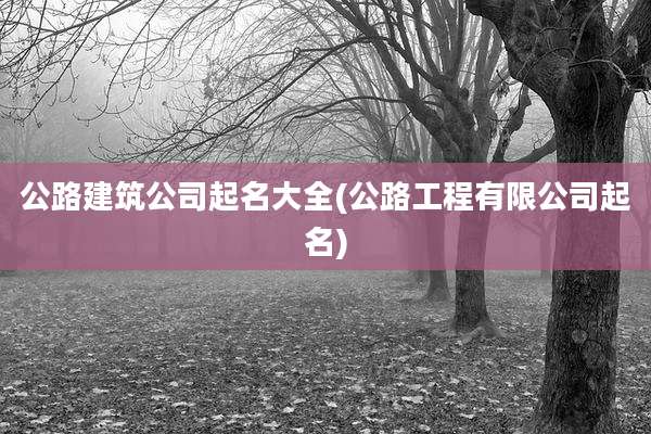 公路建筑公司起名大全(公路工程有限公司起名)