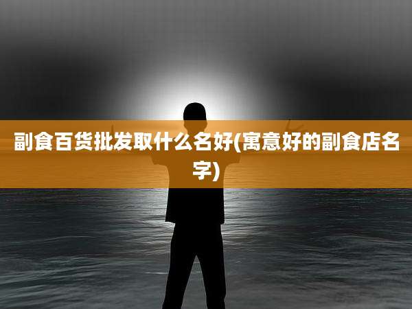 副食百货批发取什么名好(寓意好的副食店名字)