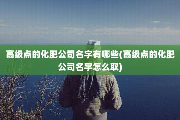 高级点的化肥公司名字有哪些(高级点的化肥公司名字怎么取)