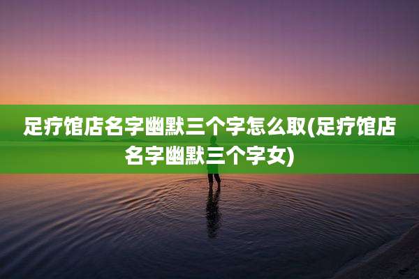 足疗馆店名字幽默三个字怎么取(足疗馆店名字幽默三个字女)