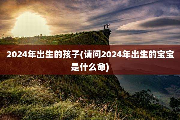 2024年出生的孩子(请问2024年出生的宝宝是什么命)