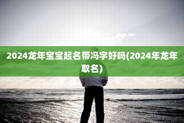 2024龙年宝宝起名带冯字好吗(2024年龙年取名)