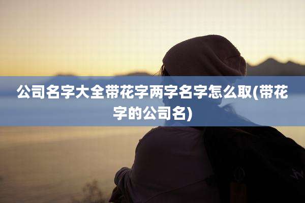 公司名字大全带花字两字名字怎么取(带花字的公司名)