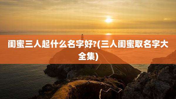 闺蜜三人起什么名字好?(三人闺蜜取名字大全集)