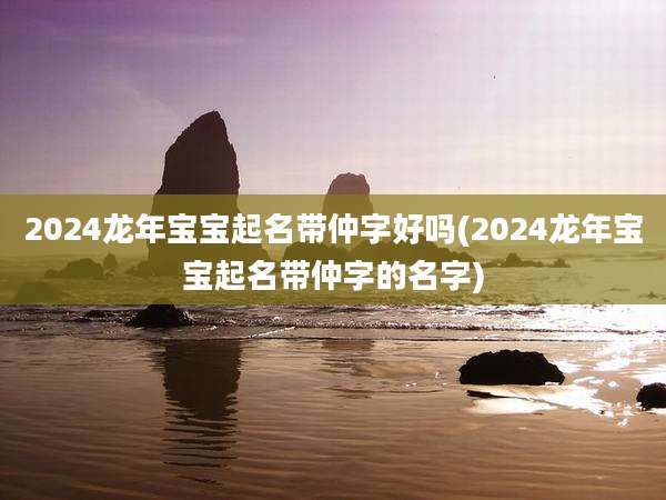 2024龙年宝宝起名带仲字好吗(2024龙年宝宝起名带仲字的名字)