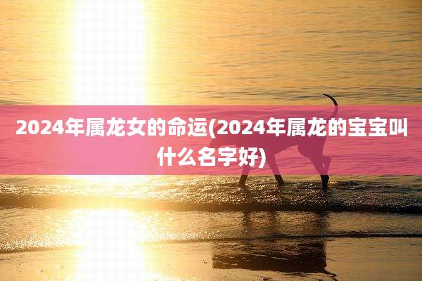 2024年属龙女的命运(2024年属龙的宝宝叫什么名字好)