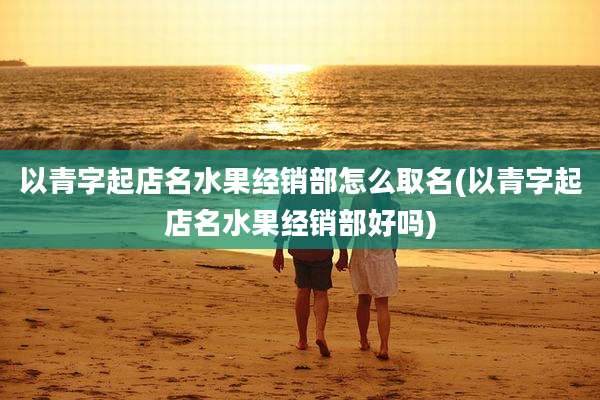 以青字起店名水果经销部怎么取名(以青字起店名水果经销部好吗)