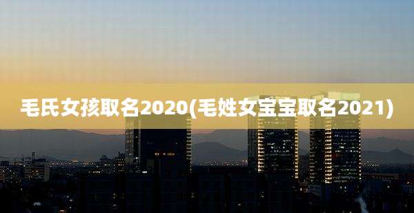 毛氏女孩取名2020(毛姓女宝宝取名2021)