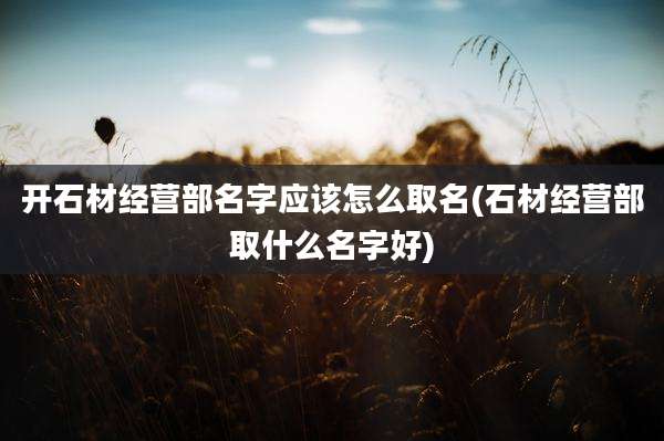 开石材经营部名字应该怎么取名(石材经营部取什么名字好)
