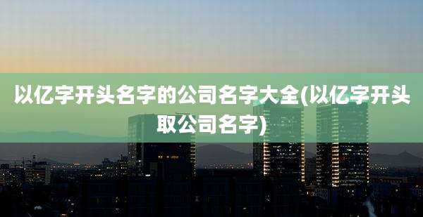 以亿字开头名字的公司名字大全(以亿字开头取公司名字)