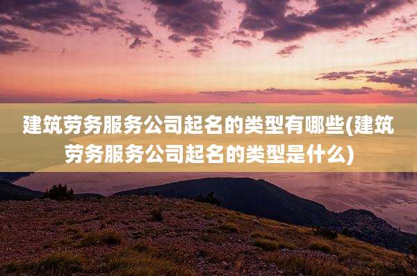 建筑劳务服务公司起名的类型有哪些(建筑劳务服务公司起名的类型是什么)