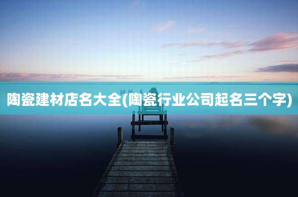 陶瓷建材店名大全(陶瓷行业公司起名三个字)