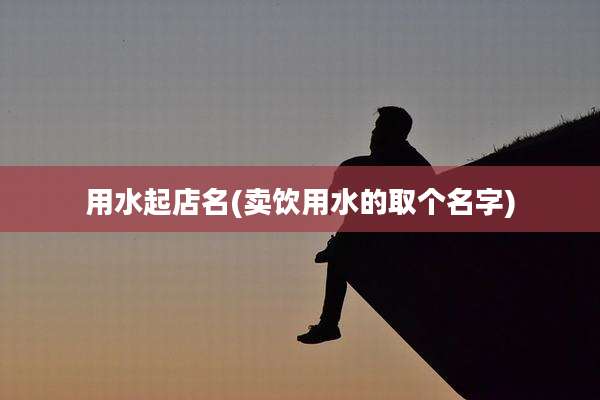 用水起店名(卖饮用水的取个名字)