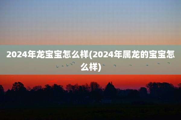 2024年龙宝宝怎么样(2024年属龙的宝宝怎么样)