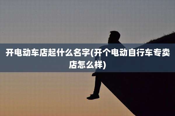 开电动车店起什么名字(开个电动自行车专卖店怎么样)