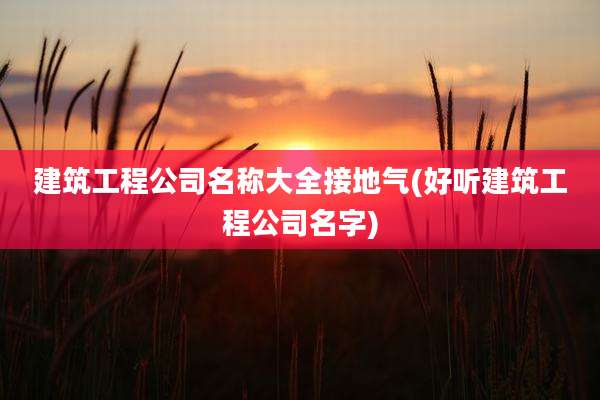 建筑工程公司名称大全接地气(好听建筑工程公司名字)