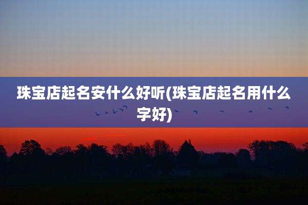 珠宝店起名安什么好听(珠宝店起名用什么字好)