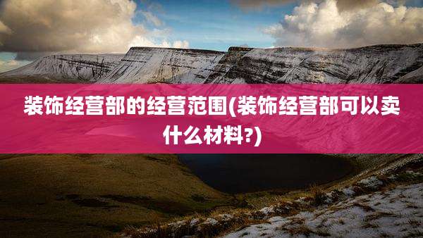 装饰经营部的经营范围(装饰经营部可以卖什么材料?)
