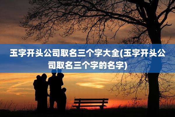 玉字开头公司取名三个字大全(玉字开头公司取名三个字的名字)