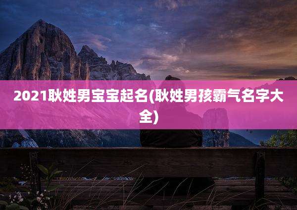 2021耿姓男宝宝起名(耿姓男孩霸气名字大全)