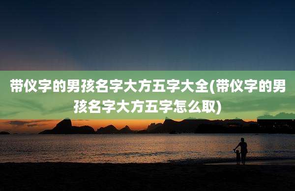 带仪字的男孩名字大方五字大全(带仪字的男孩名字大方五字怎么取)