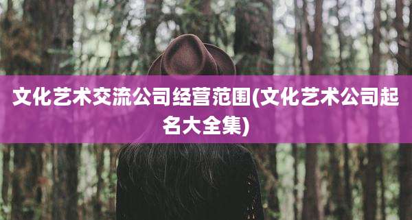 文化艺术交流公司经营范围(文化艺术公司起名大全集)