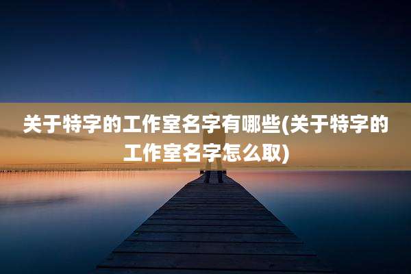 关于特字的工作室名字有哪些(关于特字的工作室名字怎么取)