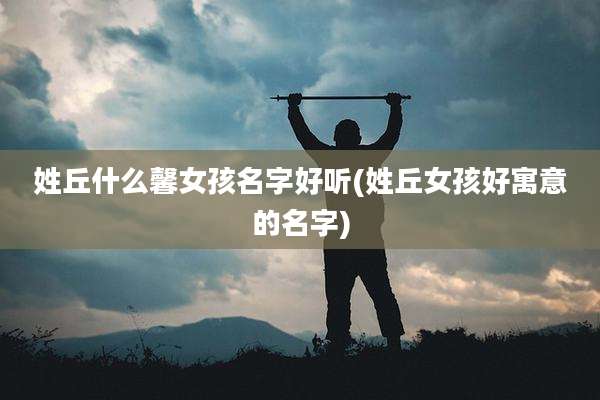 姓丘什么馨女孩名字好听(姓丘女孩好寓意的名字)