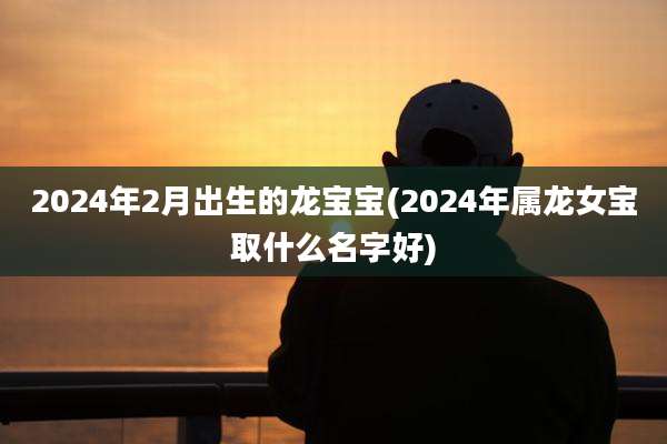 2024年2月出生的龙宝宝(2024年属龙女宝取什么名字好)