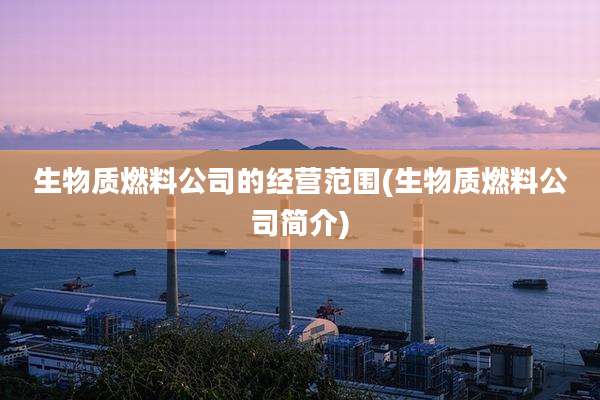 生物质燃料公司的经营范围(生物质燃料公司简介)