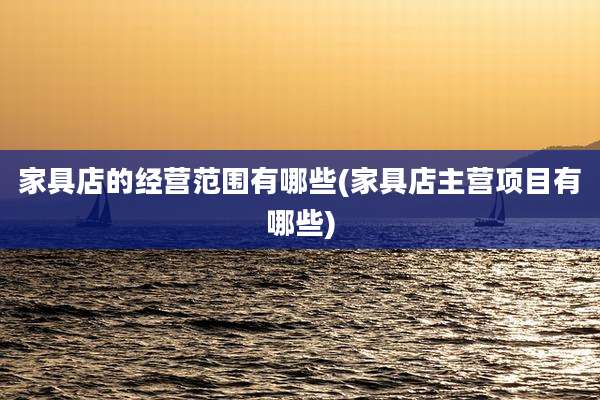家具店的经营范围有哪些(家具店主营项目有哪些)