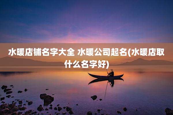 水暖店铺名字大全 水暖公司起名(水暖店取什么名字好)