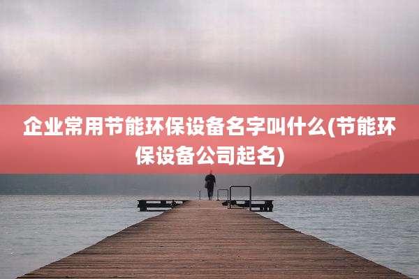 企业常用节能环保设备名字叫什么(节能环保设备公司起名)