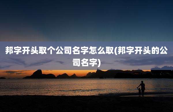 邦字开头取个公司名字怎么取(邦字开头的公司名字)
