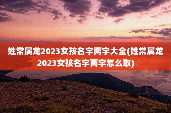 姓常属龙2023女孩名字两字大全(姓常属龙2023女孩名字两字怎么取)
